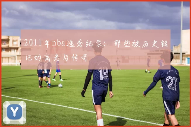 2011年nba选秀纪录：那些被历史铭记的高光与传奇