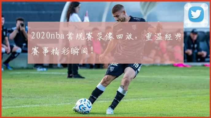 2020nba常规赛录像回放，重温经典赛事精彩瞬间！